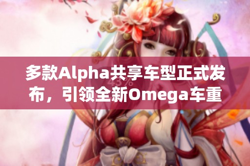 多款Alpha共享车型正式发布，引领全新Omega车重潮流