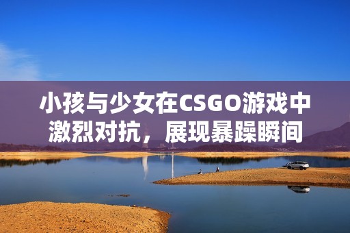 小孩与少女在CSGO游戏中激烈对抗，展现暴躁瞬间