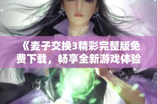 《麦子交换3精彩完整版免费下载，畅享全新游戏体验》