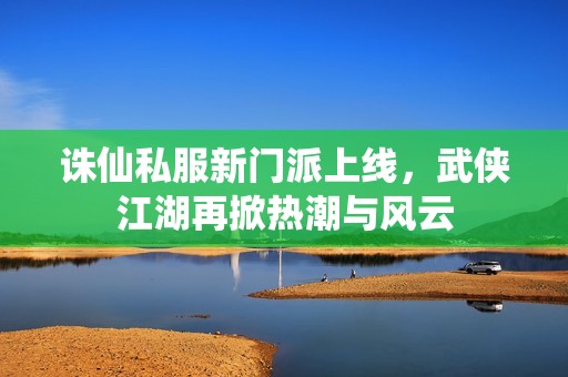 诛仙私服新门派上线，武侠江湖再掀热潮与风云