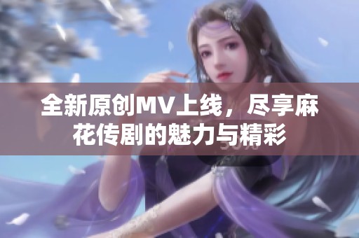 全新原创MV上线，尽享麻花传剧的魅力与精彩