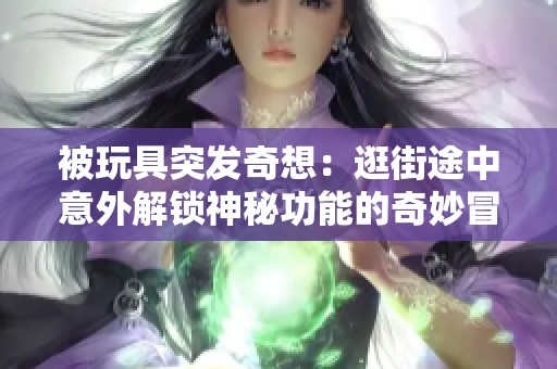 被玩具突发奇想：逛街途中意外解锁神秘功能的奇妙冒险