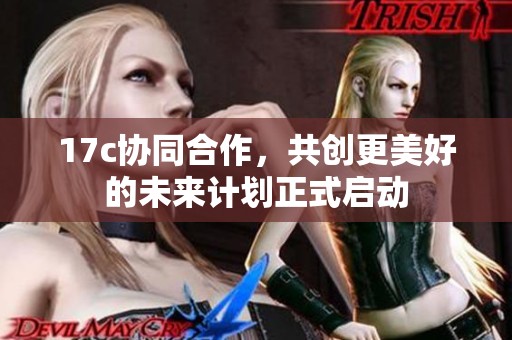 17c协同合作，共创更美好的未来计划正式启动