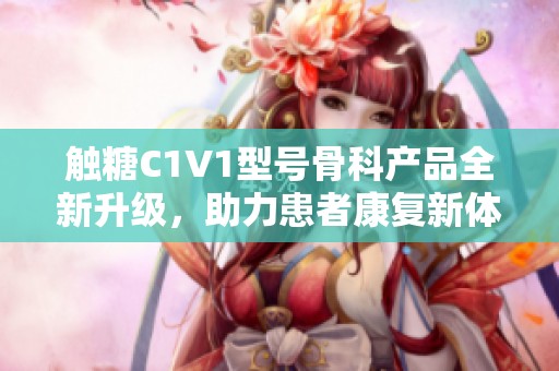 触糖C1V1型号骨科产品全新升级，助力患者康复新体验