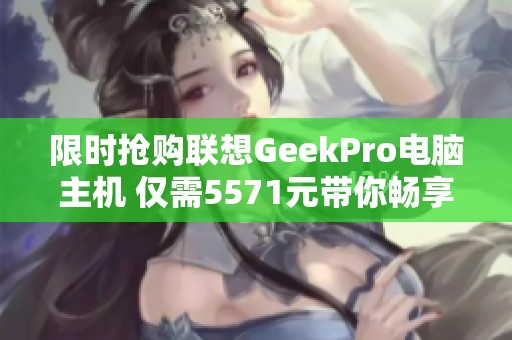 限时抢购联想GeekPro电脑主机 仅需5571元带你畅享高性能体验