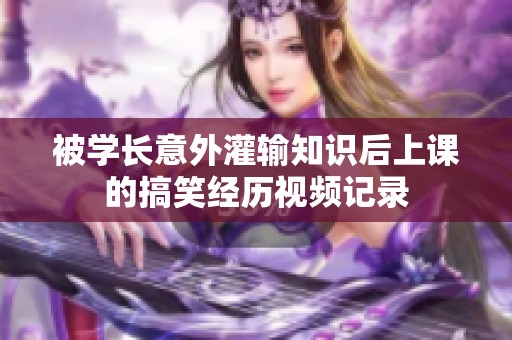 被学长意外灌输知识后上课的搞笑经历视频记录