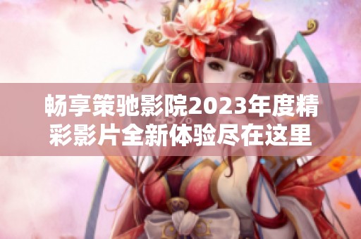 畅享策驰影院2023年度精彩影片全新体验尽在这里