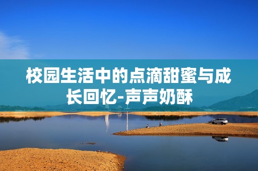 校园生活中的点滴甜蜜与成长回忆-声声奶酥