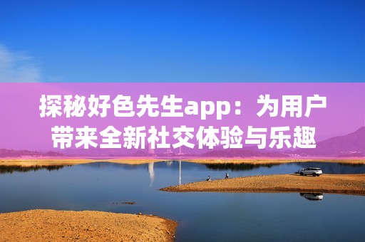 探秘好色先生app：为用户带来全新社交体验与乐趣