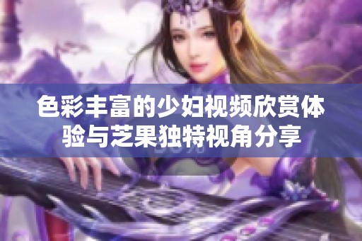 色彩丰富的少妇视频欣赏体验与芝果独特视角分享