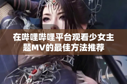 在哔哩哔哩平台观看少女主题MV的最佳方法推荐