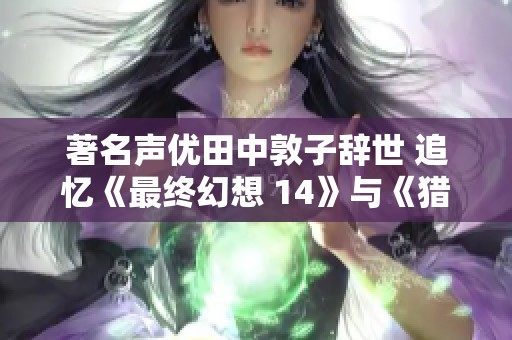 著名声优田中敦子辞世 追忆《最终幻想 14》与《猎天使魔女》的经典贡献