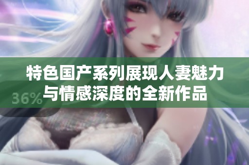 特色国产系列展现人妻魅力与情感深度的全新作品