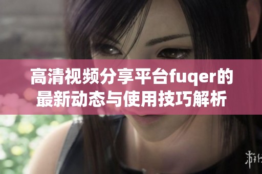 高清视频分享平台fuqer的最新动态与使用技巧解析