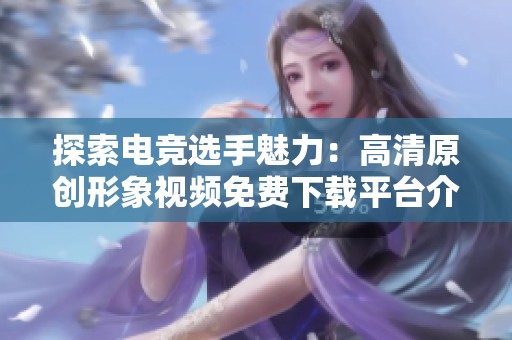 探索电竞选手魅力：高清原创形象视频免费下载平台介绍