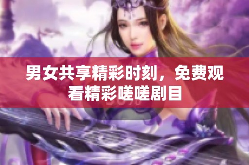 男女共享精彩时刻，免费观看精彩嗟嗟剧目