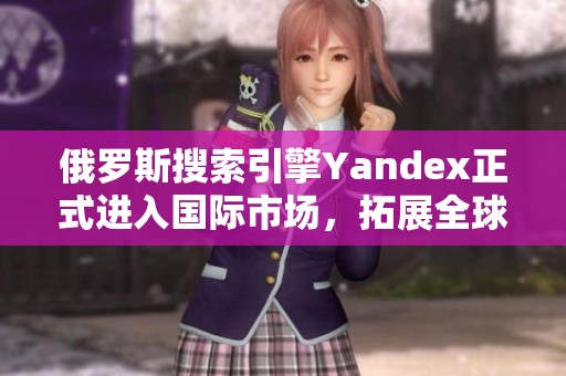 俄罗斯搜索引擎Yandex正式进入国际市场，拓展全球业务