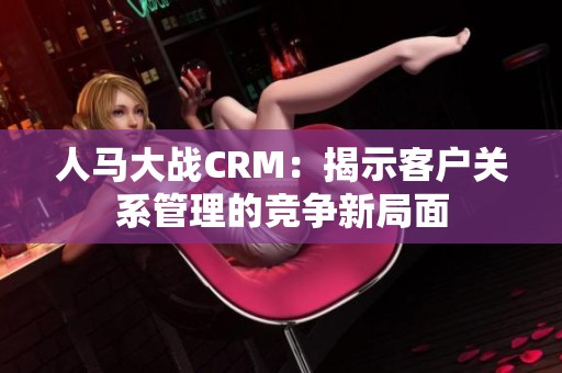 人马大战CRM：揭示客户关系管理的竞争新局面