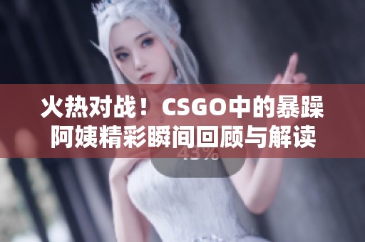 火热对战！CSGO中的暴躁阿姨精彩瞬间回顾与解读