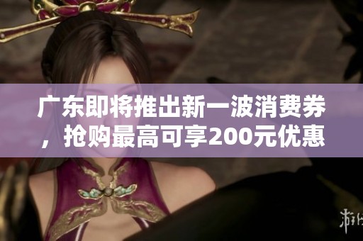 广东即将推出新一波消费券，抢购最高可享200元优惠