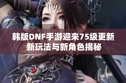 韩版DNF手游迎来75级更新 新玩法与新角色揭秘