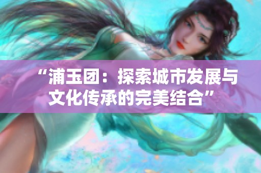 “浦玉团：探索城市发展与文化传承的完美结合”