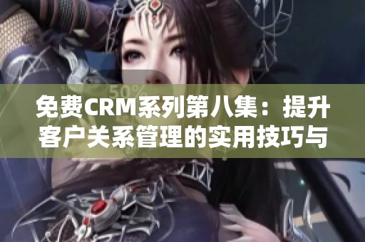 免费CRM系列第八集：提升客户关系管理的实用技巧与经验分享