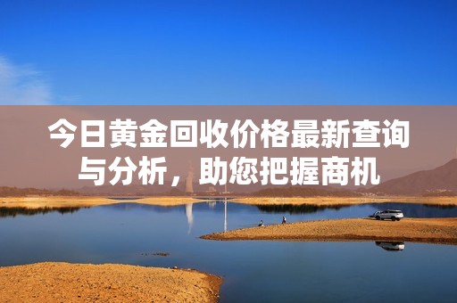 今日黄金回收价格最新查询与分析，助您把握商机