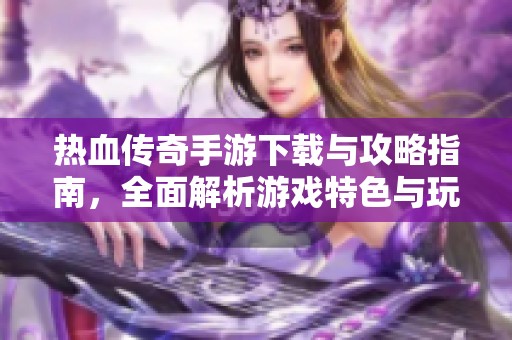 热血传奇手游下载与攻略指南，全面解析游戏特色与玩法技巧