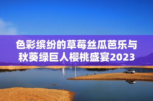 色彩缤纷的草莓丝瓜芭乐与秋葵绿巨人樱桃盛宴2023年新品发布