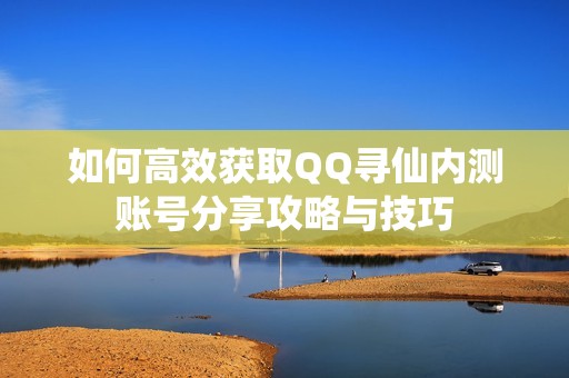 如何高效获取QQ寻仙内测账号分享攻略与技巧