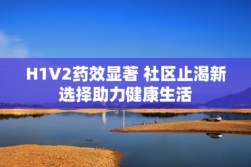 H1V2药效显著 社区止渴新选择助力健康生活