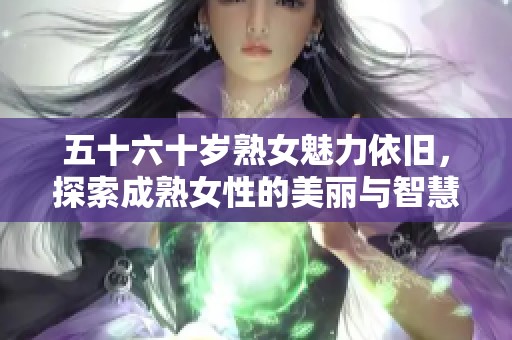 五十六十岁熟女魅力依旧，探索成熟女性的美丽与智慧