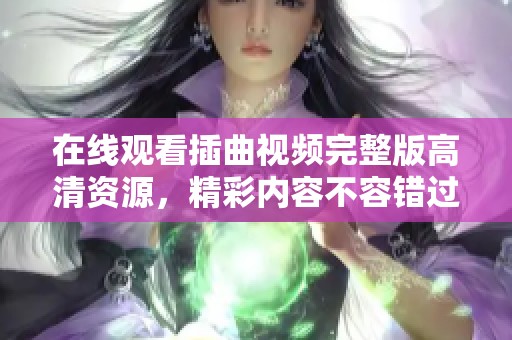 在线观看插曲视频完整版高清资源，精彩内容不容错过