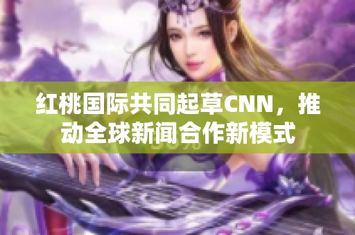 红桃国际共同起草CNN，推动全球新闻合作新模式