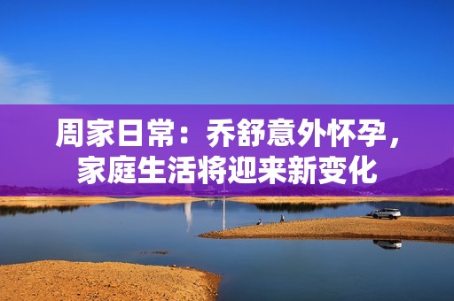 周家日常：乔舒意外怀孕，家庭生活将迎来新变化