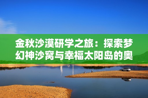 金秋沙漠研学之旅：探索梦幻神沙窝与幸福太阳岛的奥秘