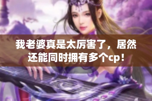 我老婆真是太厉害了，居然还能同时拥有多个cp！