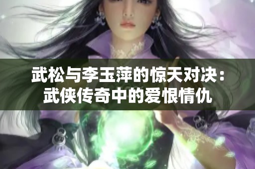 武松与李玉萍的惊天对决：武侠传奇中的爱恨情仇