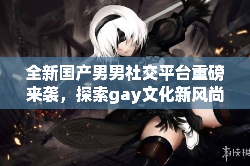 全新国产男男社交平台重磅来袭，探索gay文化新风尚