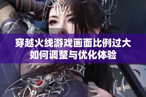 穿越火线游戏画面比例过大如何调整与优化体验