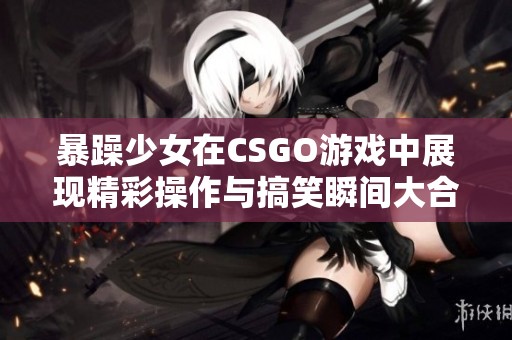 暴躁少女在CSGO游戏中展现精彩操作与搞笑瞬间大合集