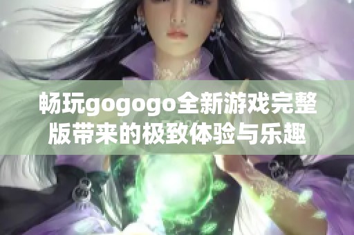 畅玩gogogo全新游戏完整版带来的极致体验与乐趣