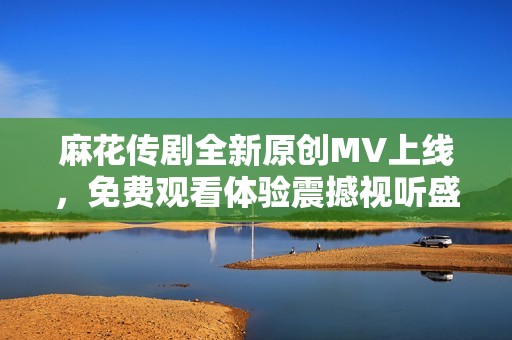 麻花传剧全新原创MV上线，免费观看体验震撼视听盛宴