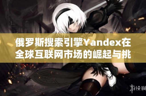 俄罗斯搜索引擎Yandex在全球互联网市场的崛起与挑战