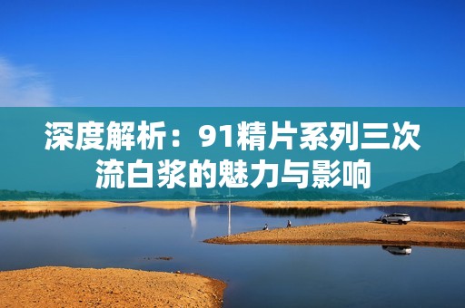 深度解析：91精片系列三次流白浆的魅力与影响