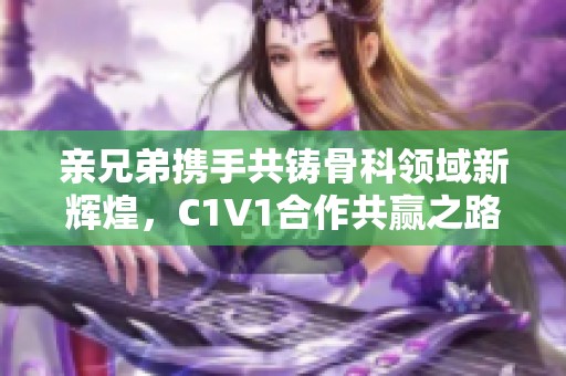 亲兄弟携手共铸骨科领域新辉煌，C1V1合作共赢之路