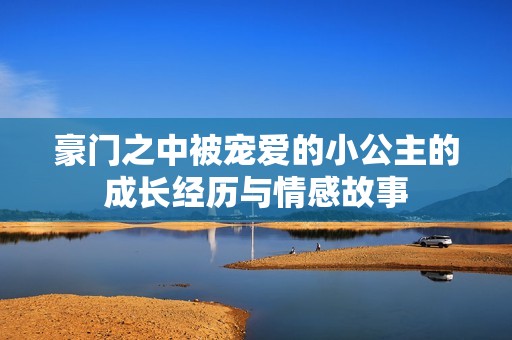 豪门之中被宠爱的小公主的成长经历与情感故事