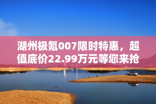 湖州极氪007限时特惠，超值底价22.99万元等您来抢购