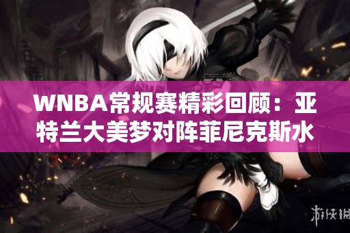 WNBA常规赛精彩回顾：亚特兰大美梦对阵菲尼克斯水星之战